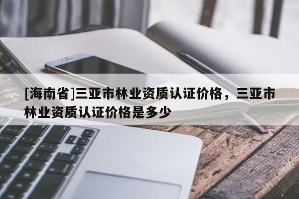 [海南省]三亞市林業(yè)資質(zhì)認(rèn)證價(jià)格，三亞市林業(yè)資質(zhì)認(rèn)證價(jià)格是多少