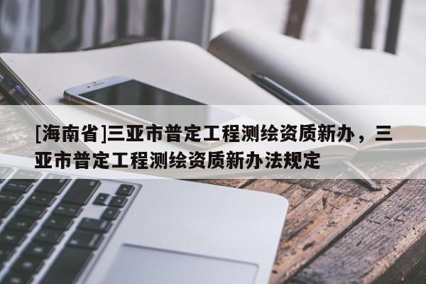 [海南省]三亞市普定工程測繪資質(zhì)新辦，三亞市普定工程測繪資質(zhì)新辦法規(guī)定