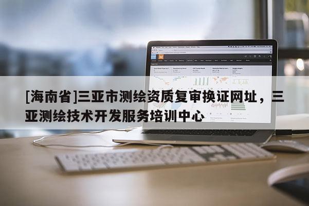 [海南省]三亞市測繪資質(zhì)復(fù)審換證網(wǎng)址，三亞測繪技術(shù)開發(fā)服務(wù)培訓(xùn)中心
