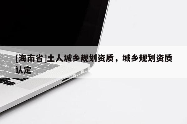 [海南省]土人城鄉(xiāng)規(guī)劃資質，城鄉(xiāng)規(guī)劃資質認定