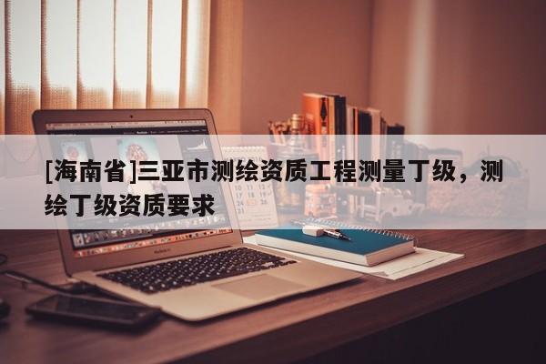 [海南省]三亞市測繪資質(zhì)工程測量丁級，測繪丁級資質(zhì)要求