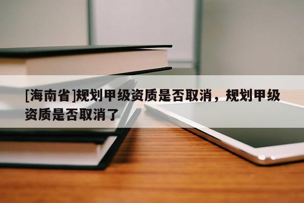 [海南省]規(guī)劃甲級資質是否取消，規(guī)劃甲級資質是否取消了