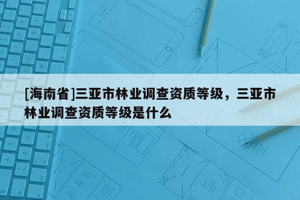 [海南省]三亞市林業(yè)調(diào)查資質(zhì)等級(jí)，三亞市林業(yè)調(diào)查資質(zhì)等級(jí)是什么