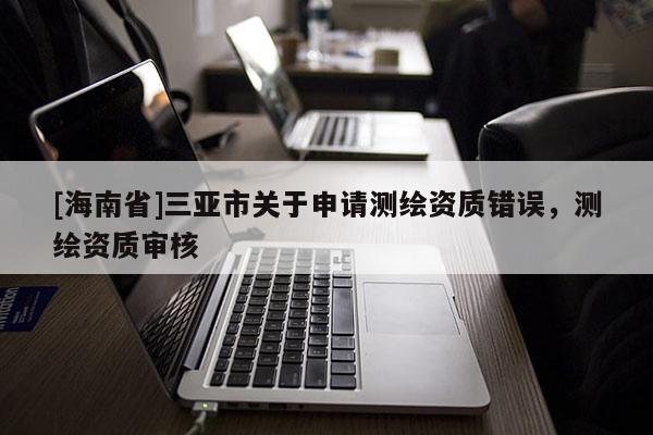 [海南省]三亞市關(guān)于申請測繪資質(zhì)錯誤，測繪資質(zhì)審核