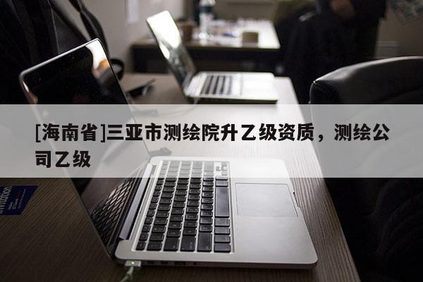 [海南省]三亞市測(cè)繪院升乙級(jí)資質(zhì)，測(cè)繪公司乙級(jí)