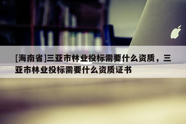 [海南省]三亞市林業(yè)投標(biāo)需要什么資質(zhì)，三亞市林業(yè)投標(biāo)需要什么資質(zhì)證書